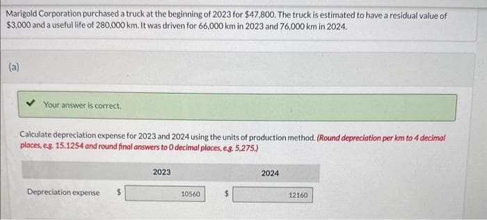 Marigold Corporation purchased a truck at the beginning of 2023 for $47,800. The truck is estimated to have a residual value of
$3,000 and a useful life of 280,000 km. It was driven for 66,000 km in 2023 and 76,000 km in 2024.
(a)
Your answer is correct.
Calculate depreciation expense for 2023 and 2024 using the units of production method. (Round depreciation per km to 4 decimal
places, e.g. 15.1254 and round final answers to O decimal places, e.g. 5,275.)
Depreciation expense
$
2023
10560
$
2024
12160