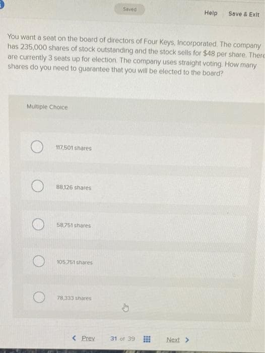 Multiple Choice
117,501 shares
You want a seat on the board of directors of Four Keys, Incorporated. The company
has 235,000 shares of stock outstanding and the stock sells for $48 per share. There
are currently 3 seats up for election. The company uses straight voting. How many
shares do you need to guarantee that you will be elected to the board?
88,126 shares
58,751 shares
105,751 shares
78,333 shares
Saved
< Prev
31 of 39
Help
Next >
Save & Exit