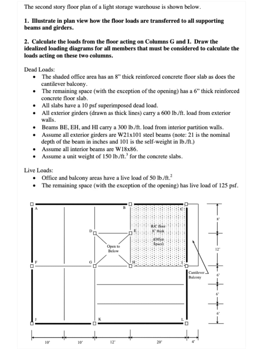 The second story floor plan of a light storage warehouse is shown below.
1. Illustrate in plan view how the floor loads are transferred to all supporting
beams and girders.
2. Calculate the loads from the floor acting on Columns G and I. Draw the
idealized loading diagrams for all members that must be considered to calculate the
loads acting on these two columns.
Dead Loads:
• The shaded office area has an 8" thick reinforced concrete floor slab as does the
cantilever balcony.
•
The remaining space (with the exception of the opening) has a 6" thick reinforced
concrete floor slab.
•
●
●
•
•
●
Live Loads:
0
All slabs have a 10 psf superimposed dead load.
All exterior girders (drawn as thick lines) carry a 600 lb./ft. load from exterior
walls.
0
Beams BE, EH, and HI carry a 300 lb./ft. load from interior partition walls.
Assume all exterior girders are W21x101 steel beams (note: 21 is the nomin
depth of the beam in inches and 101 is the self-weight in lb./ft.)
Assume all interior beams are W18x86.
Assume a unit weight of 150 lb./ft.³ for the concrete slabs.
Office and balcony areas have a live load of 50 lb./ft.²
The remaining space (with the exception of the opening) has live load of 125 psf.
10'
10'
Open to
Below
12'
B
20¹
Cantilever
Balcony
0
4
12'
6'
6'