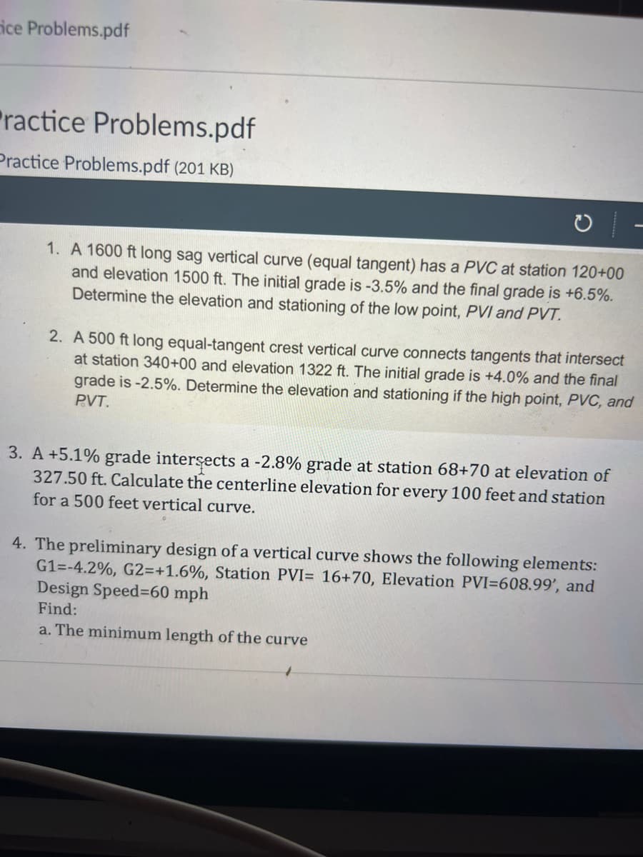 ice Problems.pdf
ractice Problems.pdf
Practice Problems.pdf (201 KB)
1. A 1600 ft long sag vertical curve (equal tangent) has a PVC at station 120+00
and elevation 1500 ft. The initial grade is -3.5% and the final grade is +6.5%.
Determine the elevation and stationing of the low point, PVI and PVT.
2. A 500 ft long equal-tangent crest vertical curve connects tangents that intersect
at station 340+00 and elevation 1322 ft. The initial grade is +4.0% and the final
grade is -2.5%. Determine the elevation and stationing if the high point, PVC, and
PVT.
3. A +5.1% grade intersects a -2.8% grade at station 68+70 at elevation of
327.50 ft. Calculate the centerline elevation for every 100 feet and station
for a 500 feet vertical curve.
4. The preliminary design of a vertical curve shows the following elements:
G1=-4.2%, G2=+1.6%, Station PVI= 16+70, Elevation PVI-608.99', and
Design Speed-60 mph
Find:
a. The minimum length of the curve