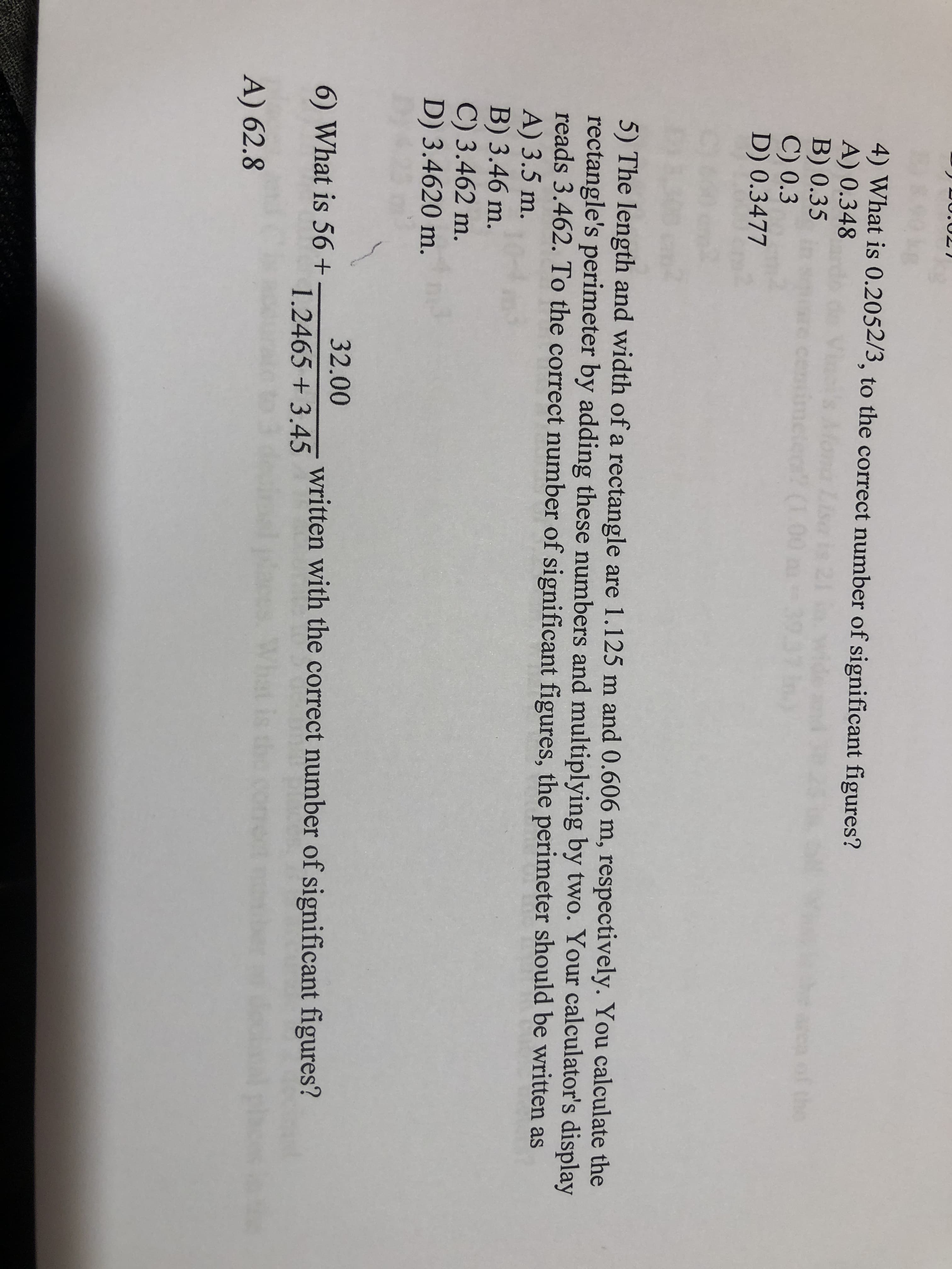 4) What is 0.2052/3, to the correct number of significant figures?
A) 0.348
B) 0.35
C) 0.3
D) 0.3477
of the
cent
o? (1.00
5) The length and width of a rectangle are 1.125 m and 0.606 m, respectively. You calculate the
rectangle's perimeter by adding these numbers and multiplying by two. Your calculator's display
reads 3.462. To the correct number of significant figures, the perimeter should be written as
A) 3.5 m.
B) 3.46 m.
C) 3.462 m.
D) 3.4620 m.
32.00
6) What is 56+
written with the correct number of significant figures?
1.2465 +3.45
A) 62.8
