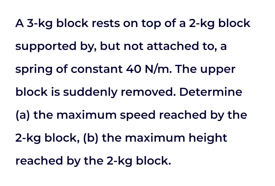 A 3-kg block rests on top of a 2-kg block
supported by, but not attached to, a
spring of constant 40 N/m. The upper
block is suddenly removed. Determine
(a) the maximum speed reached by the
2-kg block, (b) the maximum height
reached by the 2-kg block.