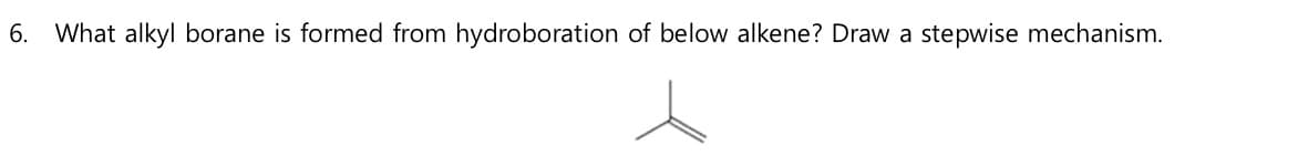 6. What alkyl borane is formed from hydroboration of below alkene? Draw a stepwise mechanism.