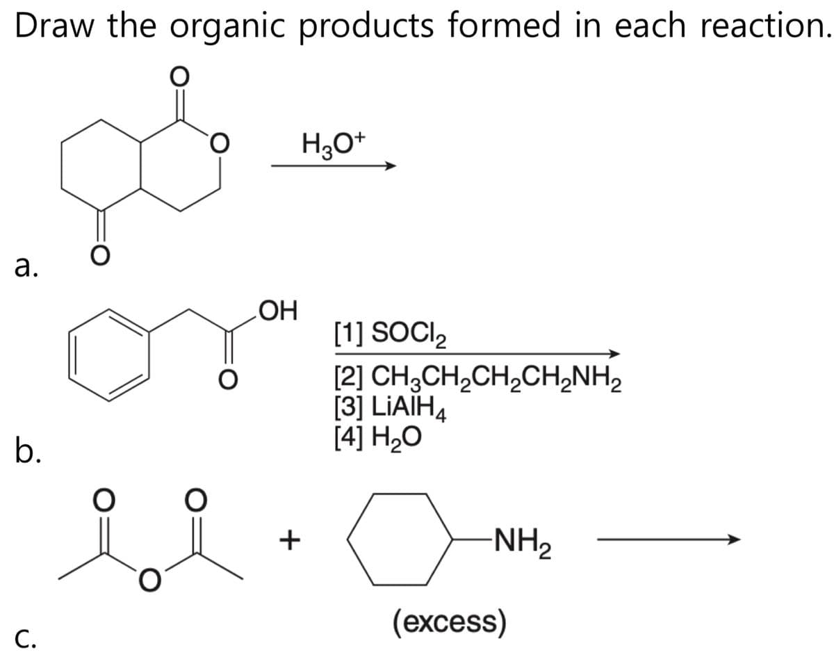 Draw the organic products formed in each reaction.
O
a.
b.
C.
O
O
O
OH
+
H3O+
[1] SOCI₂
[2] CH3CH₂CH₂CH₂NH₂
[3] LIAIH4
[4] H₂O
-NH₂
(excess)