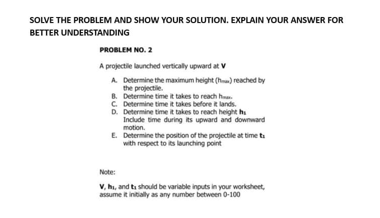 SOLVE THE PROBLEM AND SHOW YOUR SOLUTION. EXPLAIN YOUR ANSWER FOR
BETTER UNDERSTANDING
PROBLEM NO. 2
A projectile launched vertically upward at V
A. Determine the maximum height (hmax) reached by
the projectile.
B.
C.
D.
Determine time it takes to reach hmax.
Determine time it takes before it lands.
Determine time it takes to reach height hi
Include time during its upward and downward
motion.
E. Determine the position of the projectile at time ti
with respect to its launching point
Note:
V, h₁, and ti should be variable inputs in your worksheet,
assume it initially as any number between 0-100
