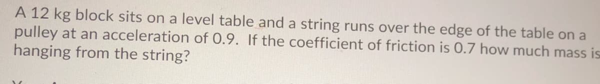 A 12 kg block sits on a level table and a string runs over the edge of the table on a
pulley at an acceleration of 0.9. If the coefficient of friction is 0.7 how much mass is
hanging from the string?
