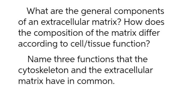 What are the general components
of an extracellular matrix? How does
the composition of the matrix differ
according to cell/tissue function?
Name three functions that the
cytoskeleton and the extracellular
matrix have in common.