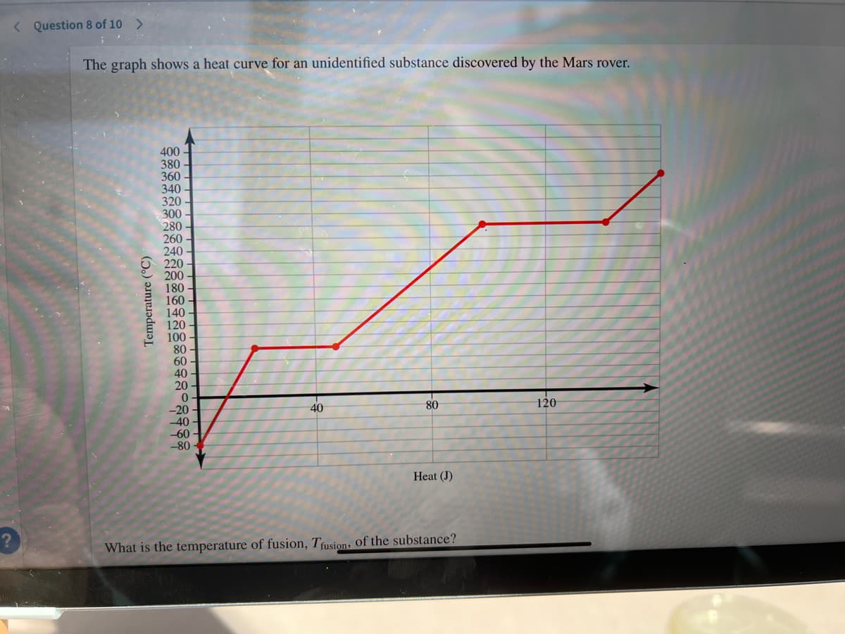 < Question 8 of 10 >
The graph shows a heat curve for an unidentified substance discovered by the Mars rover.
400 -
380
360
340
320
300
280
260
240
220
200
180
160
140 -
120
100 -
80
60
40 -
20 -
-20
40
-60
40
80
120
-80
Heat (J)
What is the temperature of fusion, Tusion, Of the substance?
Temperature (°C)
