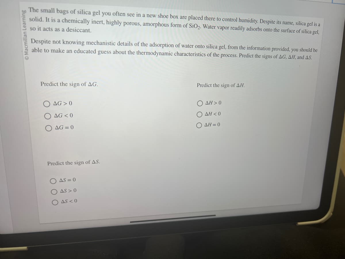 Macmillan Learning
The small bags of silica gel you often see in a new shoe box are placed there to control humidity. Despite its name, silica gel is a
solid. It is a chemically inert, highly porous, amorphous form of SiO₂. Water vapor readily adsorbs onto the surface of silica gel,
so it acts as a desiccant.
Despite not knowing mechanistic details of the adsorption of water onto silica gel, from the information provided, you should be
able to make an educated guess about the thermodynamic characteristics of the process. Predict the signs of AG, AH, and AS.
Predict the sign of AG.
AG 0
AG <0
AG=0
Predict the sign of AS.
AS=0
AS> 0
AS <0
Predict the sign of AH.
Ο ΔΗ > 0
Ο ΔΗ < 0
Ο ΔΗ = 0