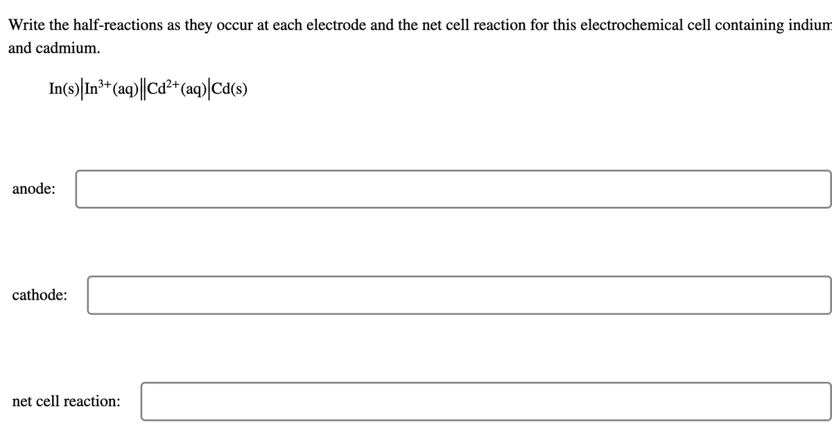 Write the half-reactions as they occur at each electrode and the net cell reaction for this electrochemical cell containing indium
and cadmium.
3+
In(s) | In³+ (aq)||Cd²+ (aq)|Cd(s)
anode:
cathode:
net cell reaction: