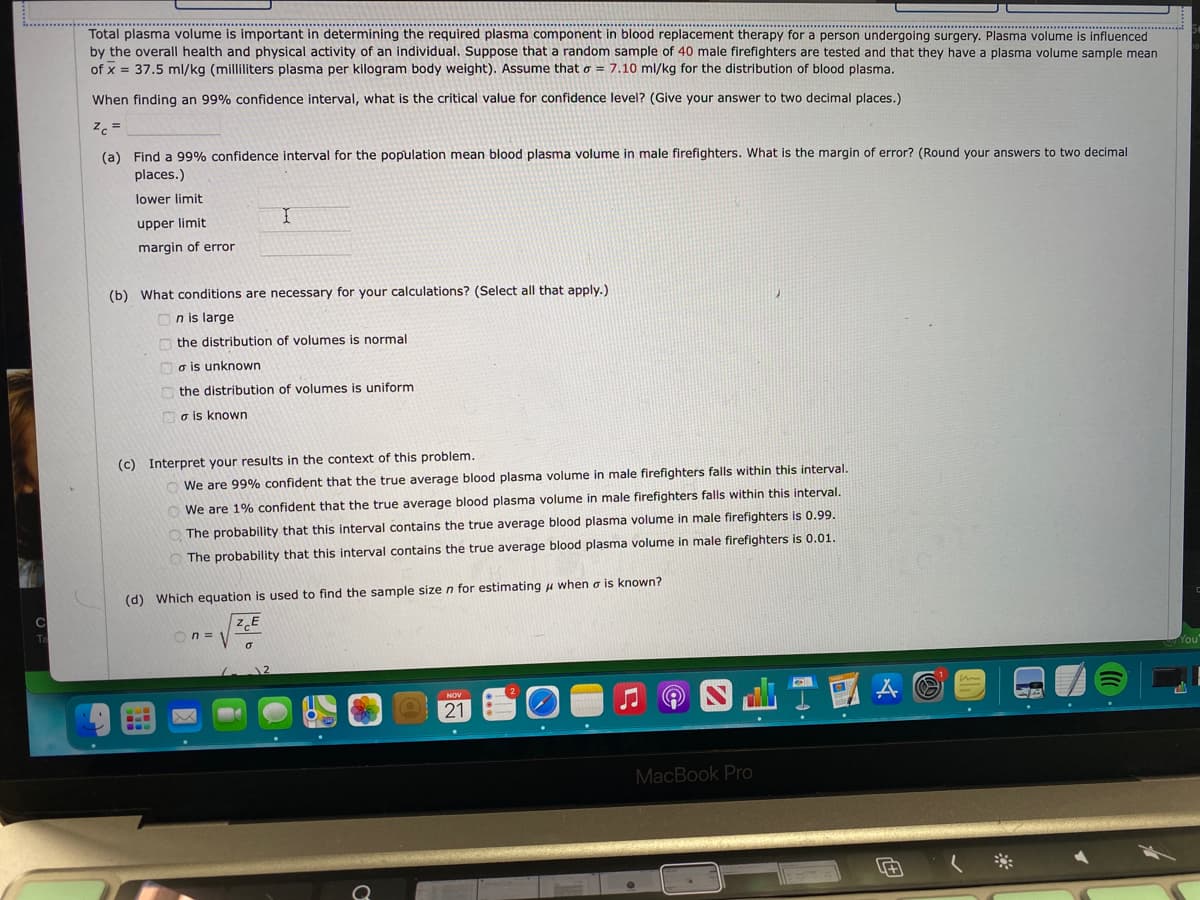 Total plasma volume
by the overall health and physical activity of an individual. Suppose that a random sample of 40 male firefighters are tested and that they have a plasma volume sample mean
of x = 37.5 ml/kg (milliliters plasma per kilogram body weight). Assume that o = 7.10 ml/kg for the distribution of blood plasma.
is important in determining the required plasma component in blood replacement therapy for a person undergoing surgery. Plasma volume is influenced
When finding an 99% confidence interval, what is the critical value for confidence level? (Give your answer to two decimal places.)
z. =
(a) Find a 99% confidence interval for the population mean blood plasma volume in male firefighters. What is the margin of error? (Round your answers to two decimal
places.)
lower limit
upper limit
margin of error
(b) What conditions are necessary for your calculations? (Select all that apply.)
n is large
the distribution of volumes is normal
o is unknown
the distribution of volumes is uniform
o is known
(c) Interpret your results in the context of this problem.
We are 99% confident that the true average blood plasma volume in male firefighters falls within this interval.
We are 1% confident that the true average blood plasma volume in male firefighters falls within this interval.
O The probability that this interval contains the true average blood plasma volume in male firefighters is 0.99.
The probability that this interval contains the true average blood plasma volume in male firefighters is 0.01.
(d) Which equation is used to find the sample sizen for estimating u when o is known?
n =
21 O
MacBook Pro
