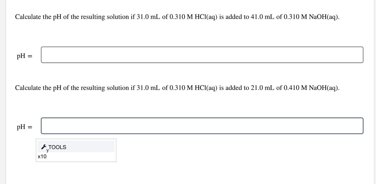 Calculate the pH of the resulting solution if 31.0 mL of 0.310 M HCl(aq) is added to 41.0 mL of 0.310 M NaOH(aq).
pH
=
Calculate the pH of the resulting solution if 31.0 mL of 0.310 M HCl(aq) is added to 21.0 mL of 0.410 M NaOH(aq).
pH:
=
x10
TOOLS