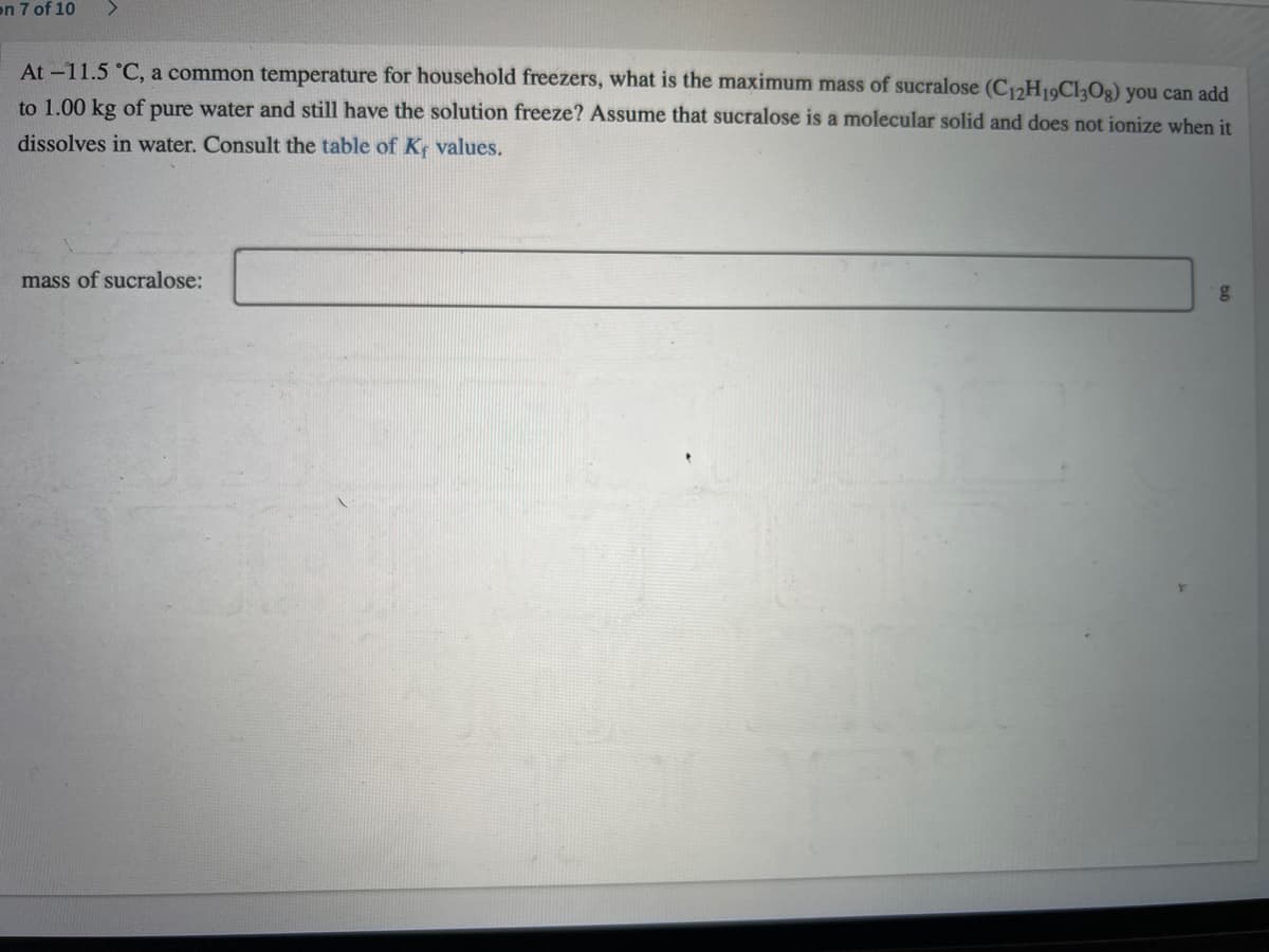 on 7 of 10
At -11.5 °C, a common temperature for household freezers, what is the maximum mass of sucralose (C12H19C130g) you can add
to 1.00 kg of pure water and still have the solution freeze? Assume that sucralose is a molecular solid and does not ionize when it
dissolves in water. Consult the table of K values.
mass of sucralose:
g