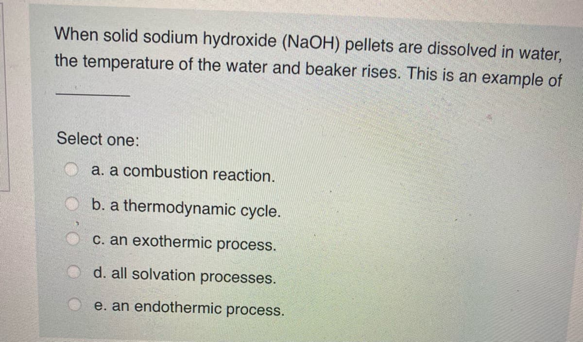 When solid sodium hydroxide (NaOH) pellets are dissolved in water,
the temperature of the water and beaker rises. This is an example of
Select one:
O a. a combustion reaction.
O b. a thermodynamic cycle.
c. an exothermic process.
d. all solvation processes.
e. an endothermic process.
