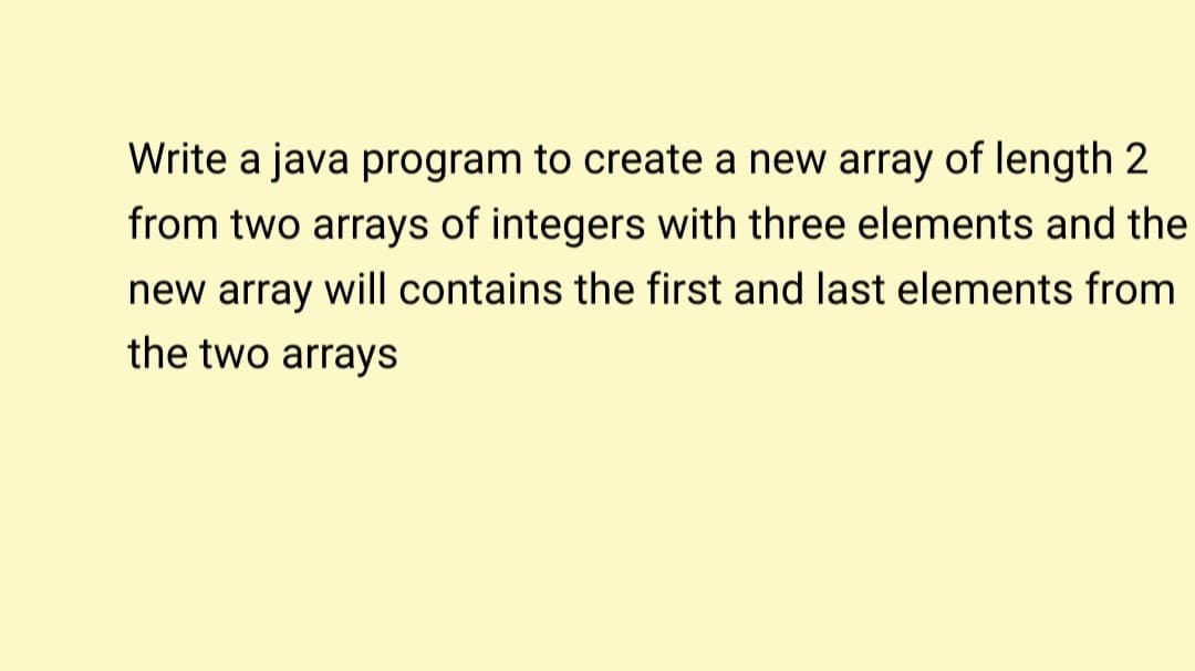 Write a java program to create a new array of length 2
from two arrays of integers with three elements and the
new array will contains the first and last elements from
the two arrays
