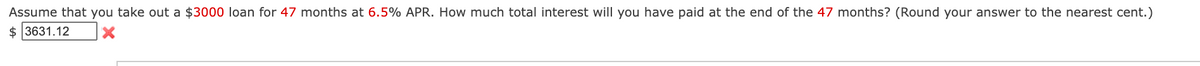 Assume that you take out a $3000 loan for 47 months at 6.5% APR. How much total interest will you have paid at the end of the 47 months? (Round your answer to the nearest cent.)
$ 3631.12

