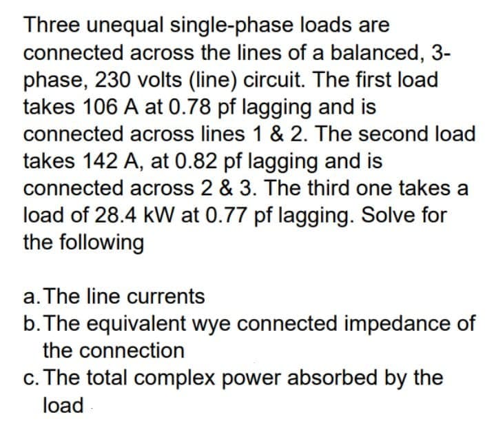 Three unequal single-phase loads are
connected across the lines of a balanced, 3-
phase, 230 volts (line) circuit. The first load
takes 106 A at 0.78 pf lagging and is
connected across lines 1 & 2. The second load
takes 142 A, at 0.82 pf lagging and is
connected across 2 & 3. The third one takes a
load of 28.4 kW at 0.77 pf lagging. Solve for
the following
a. The line currents
b.The equivalent wye connected impedance of
the connection
c. The total complex power absorbed by the
load

