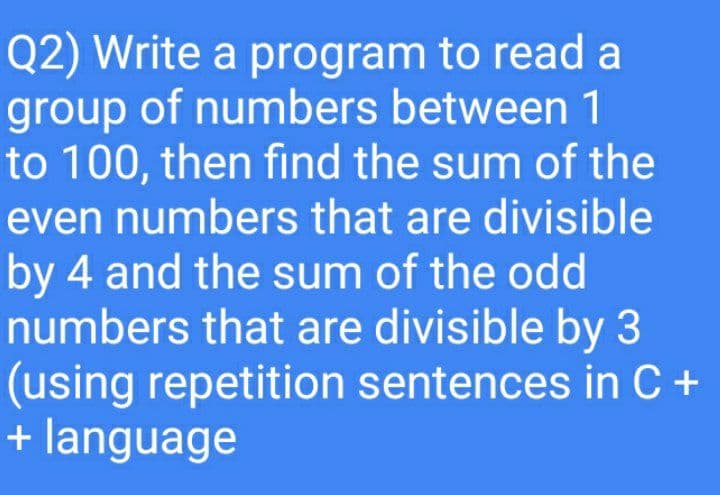Q2) Write a program to read a
group of numbers between 1
to 100, then find the sum of the
even numbers that are divisible
by 4 and the sum of the odd
numbers that are divisible by 3
(using repetition sentences in C +
+ language
