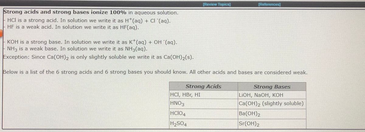 [Review Topics]
[References]
Strong acids and strong bases ionize 100% in aqueous solution.
HCl is a strong acid. In solution we write it as H*(aq) + Cl (aq).
HF is a weak acid. In solution we write it as HF(aq).
KOH is a strong base. In solution we write it as K*(aq) + OH (aq).
NH3 is a weak base. In solution we write it as NH3(aq).
Exception: Since Ca(OH)2 is only slightly soluble we write it as Ca(OH)2(s).
Below is a list of the 6 strong acids and 6 strong bases you should know. All other acids and bases are considered weak.
Strong Acids
Strong Bases
HCI, HBr, HI
HNO3
LIOH, NaOH, кон
Ca(OH)2 (slightly soluble)
HCIO4
Ba(ОН)2
H2SO4
Sr(OH)2
