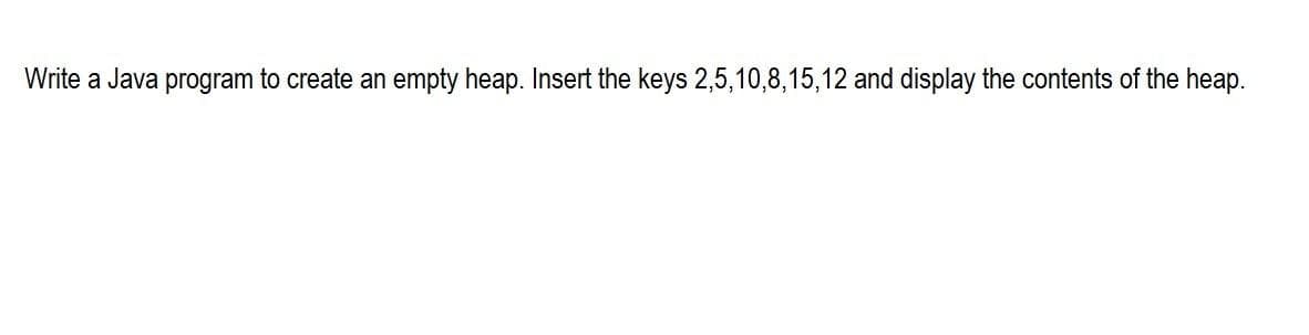 Write a Java program to create an empty heap. Insert the keys 2,5,10,8,15,12 and display the contents of the heap.
