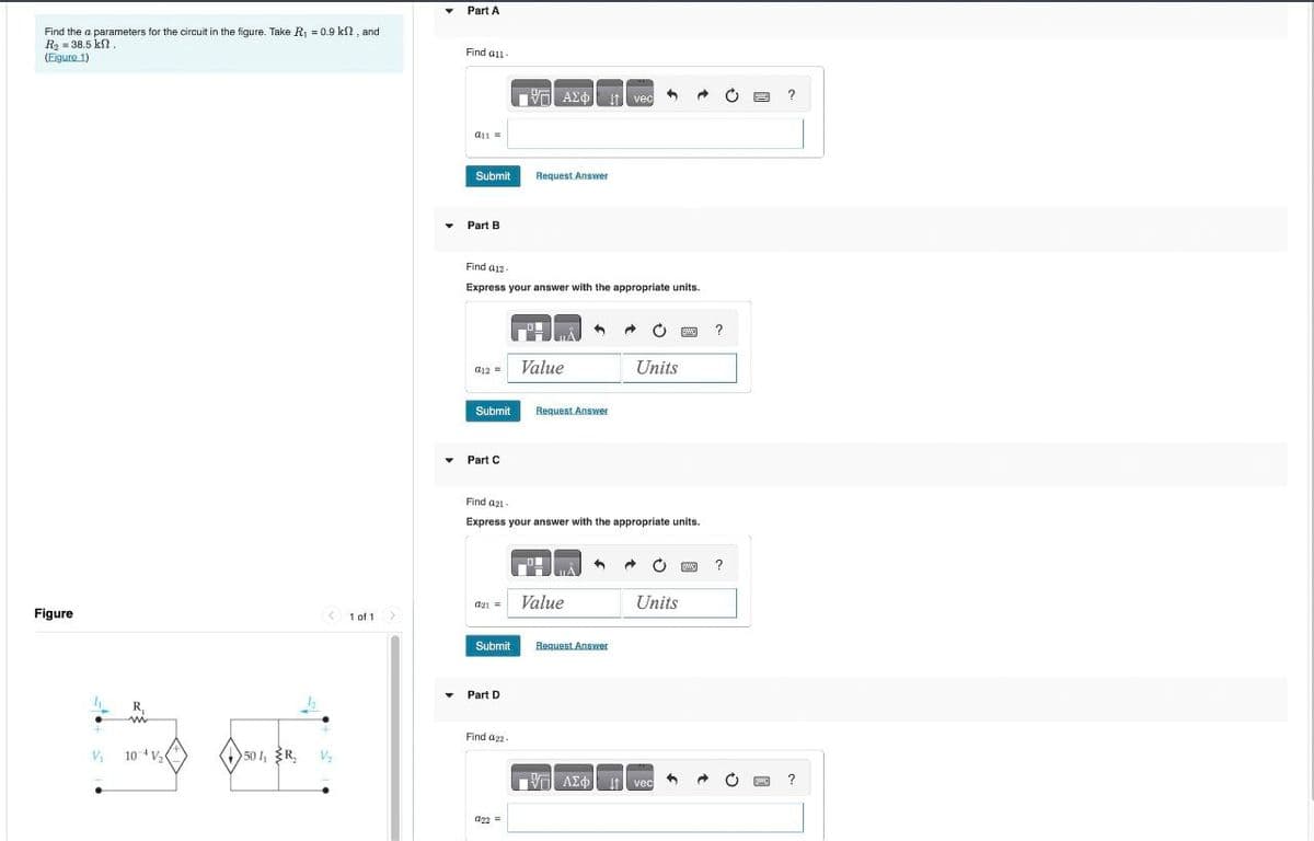 Find the a parameters for the circuit in the figure. Take R₁ = 0.9 ks, and
R₂ = 38.5 kn.
Part A
(Figure 1)
Figure
R₁
V₁
10 V₂
501, R
Find all-
ΜΕ ΑΣΦ
vec
a11=
Submit
Request Answer
Part B
Find a12-
Express your answer with the appropriate units.
012
Value
Submit
Request Answer
Part C
?
Units
Find 421-
Express your answer with the appropriate units.
021=
Value
1 of 1
Submit
Request Answer
Part D
Find a22-
Units
BW
?
ΜΠΙ ΑΣΦ
It
vec
?
022=
