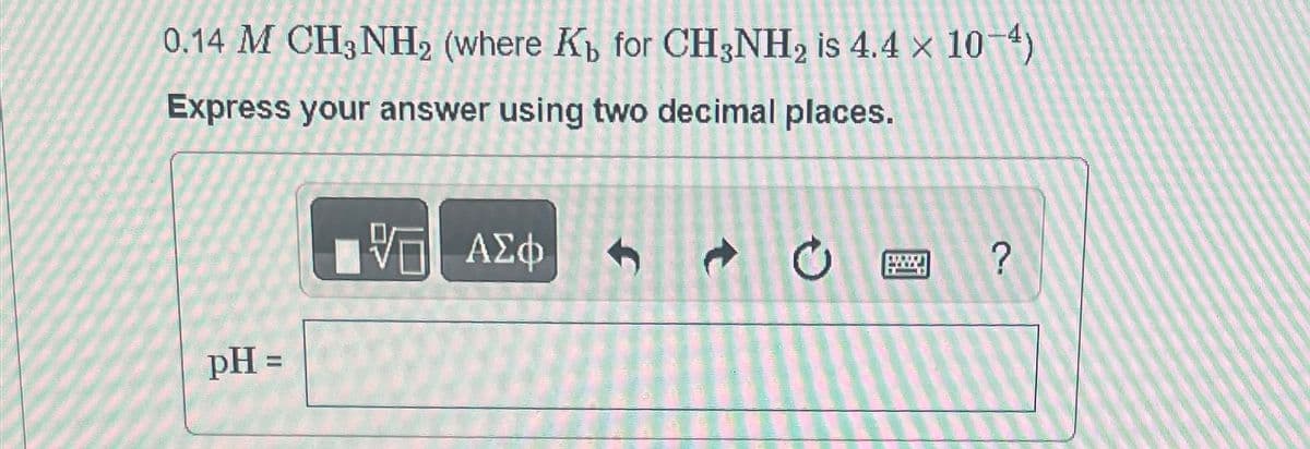 0.14 M CH3NH2 (where K for CH3NH2 is 4.4 x 10-4)
Express your answer using two decimal places.
pH =
阿 ΑΣΦ
?