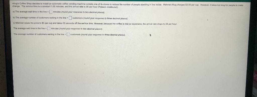 Altug's Coffee Shop decides to install an automatic coffee vending machine outside one of its stores to reduce the number of people standing in line inside. Mehmet Altug charges $3.50 per cup. However, It takes too long for people to make
change. The service time is a constant 1.50 minutes, and the arival rate is 30 per hour (Poisson distributed).
a) The average walt time in the line = minutes (round your response to two decimal places).
b) The average number of customers waiting in the line =customers (round your respanse to three decimal places).
cl Mehmel raises the price to $5 per cUp and takes 3D seconds off the servicce time. However, because the coffee is now so expensive, the arrival rate drops to 24 per hour.
The average wait time in the line = minutes (round your response to two decimal places).
The average number of customers waiting in the line customers (round your response to threa decimal olsces).

