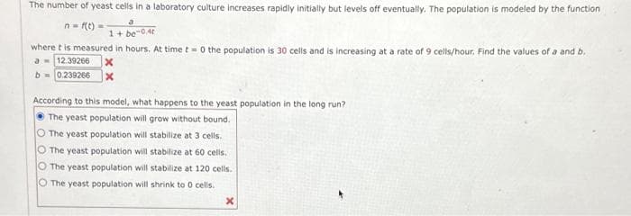 The number of yeast cells in a laboratory culture increases rapidly initially but levels off eventually. The population is modeled by the function
n = f(t) =
a
1+ be-0.4t
where t is measured in hours. At time t=0 the population is 30 cells and is increasing at a rate of 9 cells/hour. Find the values of a and b.
a 12.39266 x
b=0.239266 x
According to this model, what happens to the yeast population in the long run?
The yeast population will grow without bound.
O The yeast population will stabilize at 3 cells.
O The yeast population will stabilize at 60 cells.
The yeast population will stabilize at 120 cells.
O The yeast population will shrink to 0 cells.
X