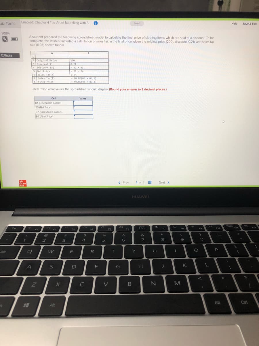 uiz Tools
Enabled: Chapter 4 The Art of Modelling with S.
Saved
Help
Save & Exit
100%
A student prepared the following spreadsheet model to calculate the final price of clothing items which are sold at a discount. To be
complete, the student included a calculation of sales tax in the final price, qiven the original price (200), discount (0.21), and sales tax
rate (0.04) shown below.
A
B
Collapse
1
2 Original Price
3 Discount (X)
4 Discount (S)
5 Net Price
6 Sales Tax(X)
7Sales Tax(S)
8 Final Price
200
0.21
B2 x B3
= 82 - B4
0.04
- ROUND(85 x B6,2)
-ROUND (B5 + 87,2)
Determine what values the spreadsheet should display. (Round your answer to 2 decimal places.)
Cell
Value
B4 (Discount in dollars)
B5 (Net Price)
B7 (Sales tax in dollars)
B8 (Final Price)
Mc
Graw
Hill
2 of 5
< Prev
Next >
HUAWEI
PrSc
Ins
Esc
F3
F10
F11
F12
F1
F2
F5
F6
F7
FB
F9
F4
%23
96
&
2
6.
8.
Tab
R
IT
Y
A
F
G
K
C
V
N
M
Alt
Ctrl
Alt
