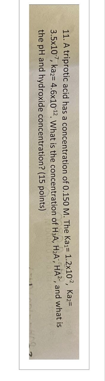 11. A triprotic acid has a concentration of 0.150 M. The Ka1= 1.2x102, Ka2=
3.5x107, ka2= 4.6x10-12. What is the concentration of H3A, H₂A, HA², and what is
the pH and hydroxide concentration? (15 points)