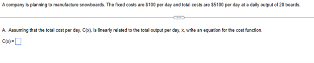 A company is planning to manufacture snowboards. The fixed costs are $100 per day and total costs are $5100 per day at a daily output of 20 boards.
A. Assuming that the total cost per day. C(x), is linearly related to the total output per day, x, write an equation for the cost function.
C(x) =