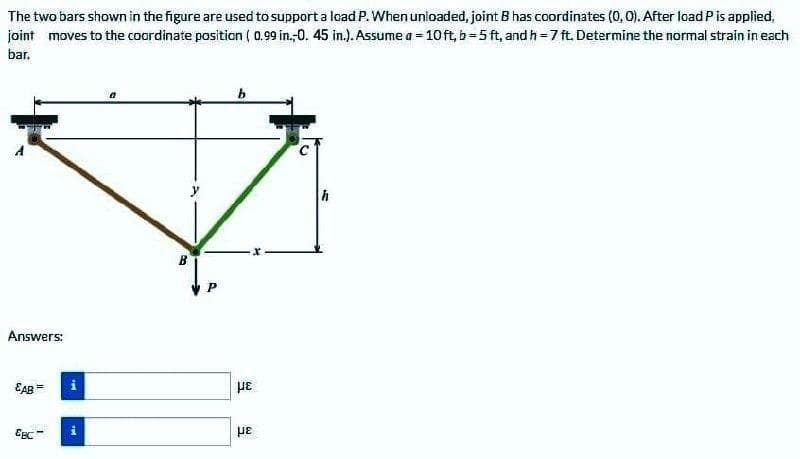 The two bars shown in the figure are used to support a lead P. When unloaded, joint B has coordinates (0, 0). After load Pis applied,
joint moves to the coordinate position ( 0.99 in.-0. 45 in.). Assume a = 10ft, b=5 ft, and h=7 ft. Determine the normal strain in each
bar.
B
Answers:
EAB =
με
Egc
