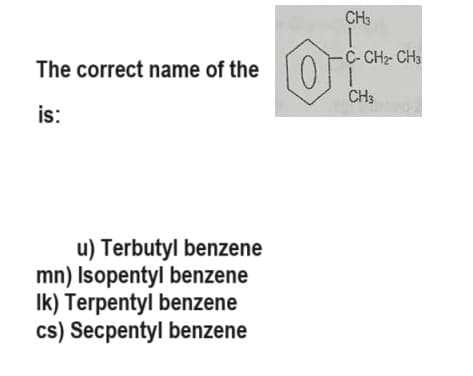 The correct name of the
is:
u) Terbutyl benzene
mn) Isopentyl benzene
Ik) Terpentyl benzene
cs) Secpentyl benzene
CH3
1
-C-CH₂- CH3
O
CH3