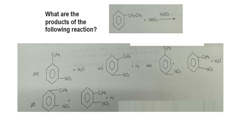 po)
gf)
What are the
products of the
following reaction?
C₂H5
O
-NO₂
- C₂Hs
+
NO3
+ H₂O
un)
-C₂H5
(0)
+ H₂
NO3
CH₂-CH3
-C₂H5
-NO3
+ H₂
H₂SO4
+ HNO3-
we)
C₂Hs
NO₂
-C₂H5
0.
-NO₂
+ H₂O