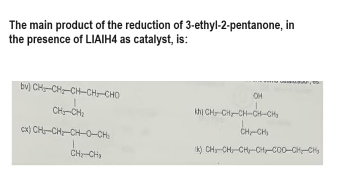 The main product of the reduction of 3-ethyl-2-pentanone, in
the presence of LIAIH4 as catalyst, is:
bv) CH–CH2CH CHI CHO
CH-CH₂
cx) CH-CH₂-CH-0-CH3
1
CH₂ CH3
VALAISUU, US
OH
KHI CHICH, CHÍCH CHO
CH-CH3
Ik) CH,CH, CH, CH, COO CHI CH