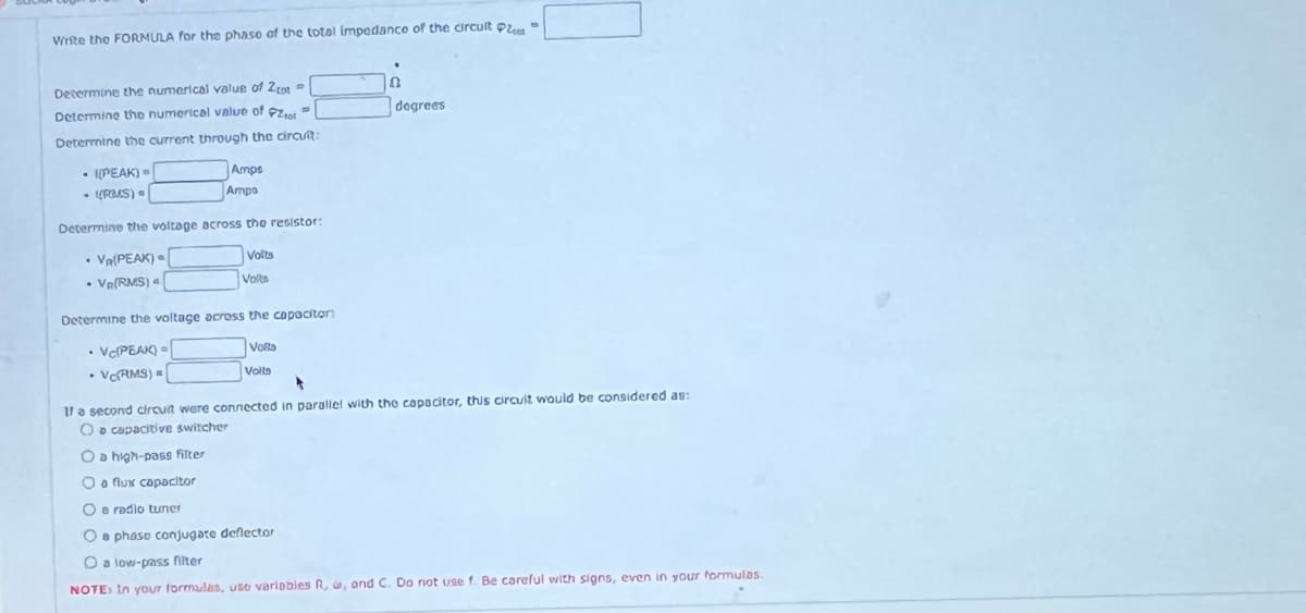 Write the FORMULA for the phase of the total impedance of the circuit Pla
Determine the numerical value of 20 -
Determine the numerical value of t
Determine the current through the circuit:
-I(PEAK) -
- ((PMS).
.
.
Amps
Ampa
Determine the voltage across the resistor:
Va(PEAK)
Volts
Volta
• VR(RMS) a
.
Determine the voltage across the capacitor
• VCPEAK) =
VoRa
.
• VC(RMS) =
Volls
8
degrees
If a second circuit were connected in parallel with the capacitor, this circuit would be considered as:
O a capacitive switcher
O a high-pass filter
O a flux capacitor
0
O e radio tumer
O phase conjugate deflector
O a low-pass filter
NOTE: In your formulas, use variables R, a, ond C. Do not use f. Be careful with signs, even in your formulas.