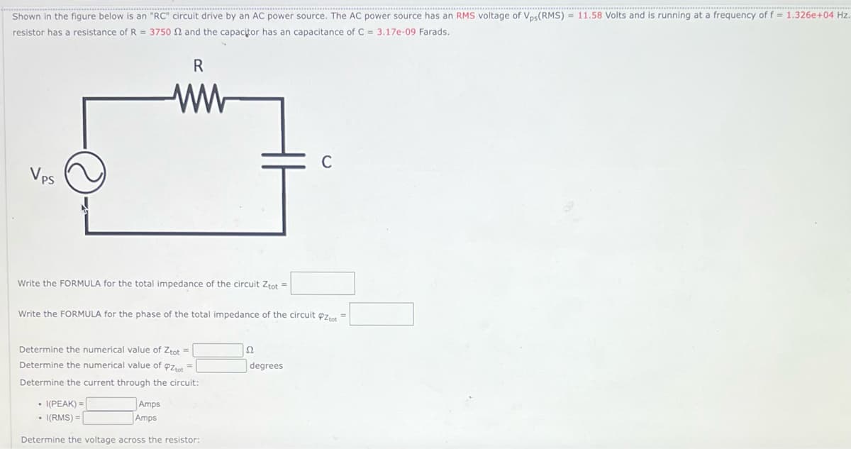 Shown in the figure below is an "RC" circuit drive by an AC power source. The AC power source has an RMS voltage of Vps (RMS) = 11.58 Volts and is running at a frequency of f = 1.326e+04 Hz.
resistor has a resistance of R = 3750 2 and the capacitor has an capacitance of C = 3.17e-09 Farads.
Vps
R
ww
Write the FORMULA for the total impedance of the circuit Ztot =
Write the FORMULA for the phase of the total impedance of the circuit tot =
Determine the numerical value of Ztot =
Determine the numerical value of Pztot=
Determine the current through the circuit:
• I(PEAK) =
• I(RMS) =
Determine the voltage across the resistor:
Amps
Amps
S2
C
degrees