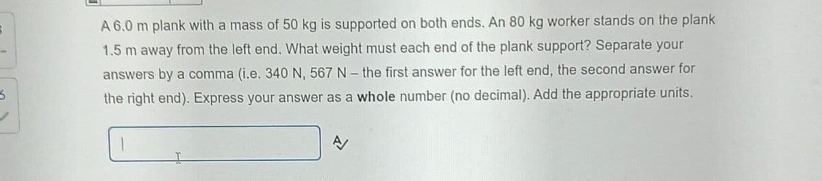 A 6.0 m plank with a mass of 50 kg is supported on both ends. An 80 kg worker stands on the plank
1.5 m away from the left end. What weight must each end of the plank support? Separate your
answers by a comma (i.e. 340 N, 567 N - the first answer for the left end, the second answer for
the right end). Express your answer as a whole number (no decimal). Add the appropriate units.
