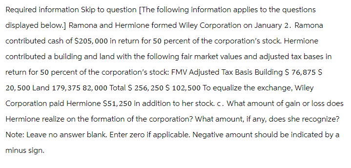 Required information Skip to question [The following information applies to the questions
displayed below.] Ramona and Hermione formed Wiley Corporation on January 2. Ramona
contributed cash of $205,000 in return for 50 percent of the corporation's stock. Hermione
contributed a building and land with the following fair market values and adjusted tax bases in
return for 50 percent of the corporation's stock: FMV Adjusted Tax Basis Building $ 76,875 $
20,500 Land 179,375 82,000 Total $ 256, 250 $ 102,500 To equalize the exchange, Wiley
Corporation paid Hermione $51,250 in addition to her stock. c. What amount of gain or loss does
Hermione realize on the formation of the corporation? What amount, if any, does she recognize?
Note: Leave no answer blank. Enter zero if applicable. Negative amount should be indicated by a
minus sign.