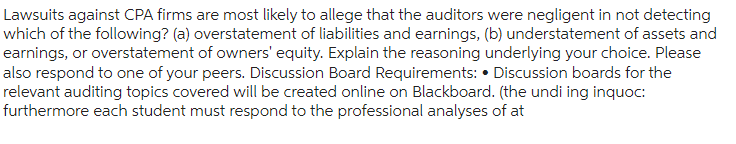 Lawsuits against CPA firms are most likely to allege that the auditors were negligent in not detecting
which of the following? (a) overstatement of liabilities and earnings, (b) understatement of assets and
earnings, or overstatement of owners' equity. Explain the reasoning underlying your choice. Please
also respond to one of your peers. Discussion Board Requirements: Discussion boards for the
relevant auditing topics covered will be created online on Blackboard. (the undi ing inquoc:
furthermore each student must respond to the professional analyses of at