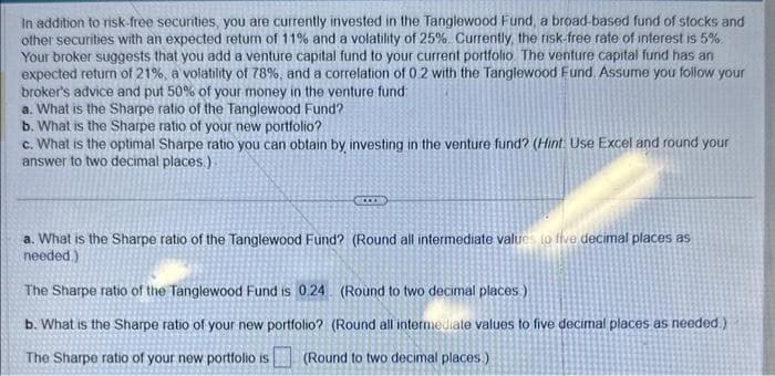 In addition to risk-free securities, you are currently invested in the Tanglewood Fund, a broad-based fund of stocks and
other securities with an expected return of 11% and a volatility of 25%. Currently, the risk-free rate of interest is 5%.
Your broker suggests that you add a venture capital fund to your current portfolio. The venture capital fund has an
expected return of 21%, a volatility of 78%, and a correlation of 0.2 with the Tanglewood Fund. Assume you follow your
broker's advice and put 50% of your money in the venture fund:
a. What is the Sharpe ratio of the Tanglewood Fund?
b. What is the Sharpe ratio of your new portfolio?
c. What is the optimal Sharpe ratio you can obtain by investing in the venture fund? (Hint: Use Excel and round your
answer to two decimal places.)
a. What is the Sharpe ratio of the Tanglewood Fund? (Round all intermediate values to five decimal places as
needed.)
The Sharpe ratio of the Tanglewood Fund is 0.24 (Round to two decimal places)
b. What is the Sharpe ratio of your new portfolio? (Round all intermediate values to five decimal places as needed.)
The Sharpe ratio of your new portfolio is (Round to two decimal places.)