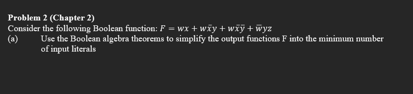 Problem 2 (Chapter 2)
wx+wxy+wxy +wyz
(a)
Consider the following Boolean function: F =
Use the Boolean algebra theorems to simplify the output functions F into the minimum number
of input literals