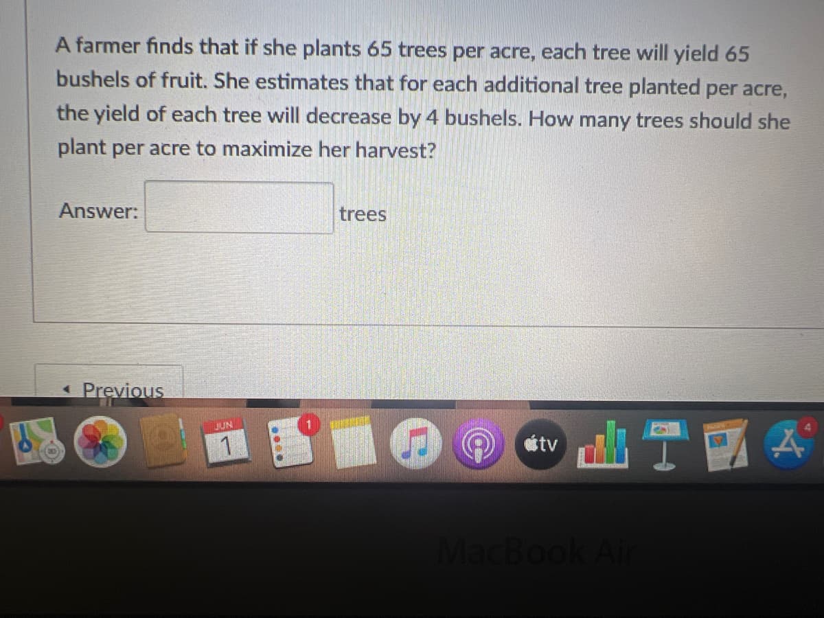A farmer finds that if she plants 65 trees per acre, each tree will yield 65
bushels of fruit. She estimates that for each additional tree planted per acre,
the yield of each tree will decrease by 4 bushels. How many trees should she
plant per acre to maximize her harvest?
Answer:
trees
< Previous
LIZA
JUN
2000
tv
MacBook Air