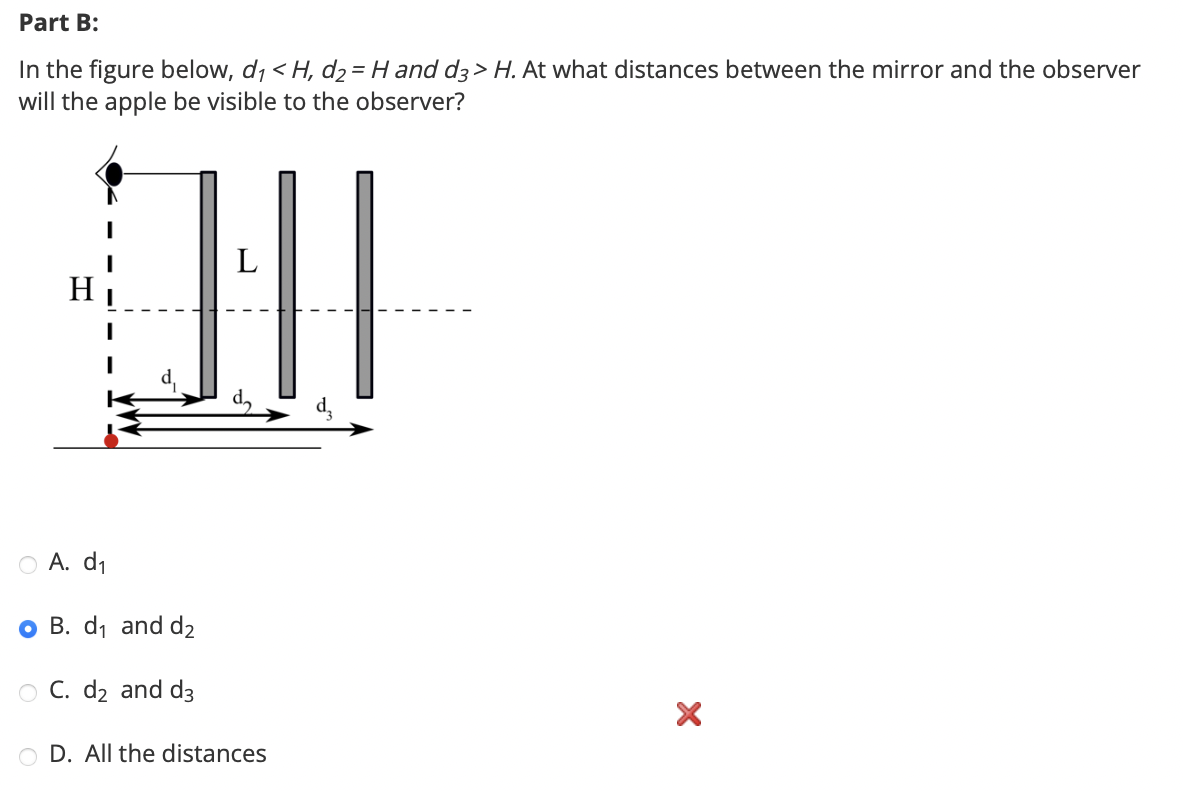 Part B:
In the figure below, d₁ < H, d2 = H and d3> H. At what distances between the mirror and the observer
will the apple be visible to the observer?
L
॥
○ A. d₁
OB. d₁ and d₂
O C. d₂ and d3
OD. All the distances
×