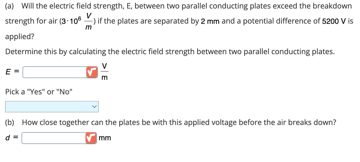 (a) Will the electric field strength, E, between two parallel conducting plates exceed the breakdown
strength for air (3.106 -) if the plates are separated by 2 mm and a potential difference of 5200 V is
V
m
applied?
Determine this by calculating the electric field strength between two parallel conducting plates.
E =
Pick a "Yes" or "No"
V
m
(b) How close together can the plates be with this applied voltage before the air breaks down?
d =
mm