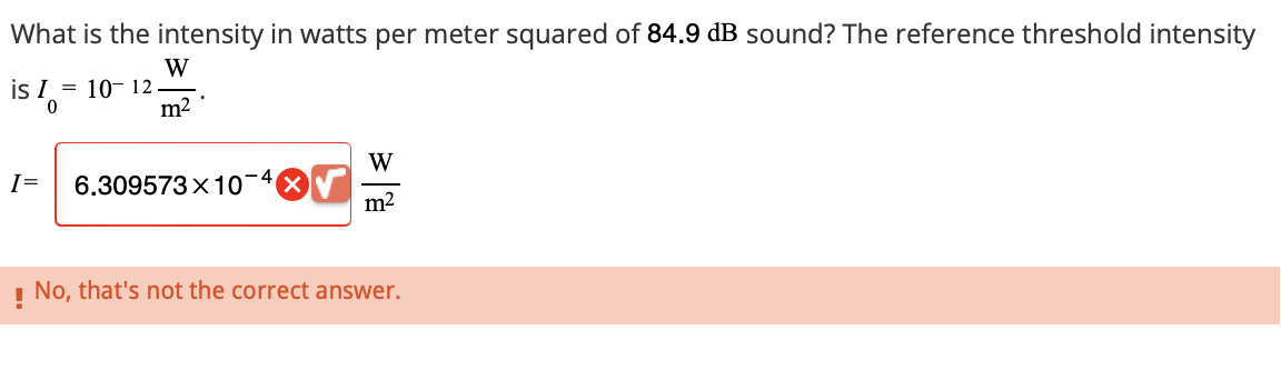 What is the intensity in watts per meter squared of 84.9 dB sound? The reference threshold intensity
is I = 10-12
W
.
0
m²
I= 6.309573×10¯
W
m²
! No, that's not the correct answer.