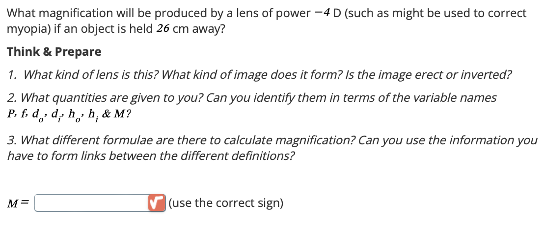 What magnification will be produced by a lens of power -4 D (such as might be used to correct
myopia) if an object is held 26 cm away?
Think & Prepare
1. What kind of lens is this? What kind of image does it form? Is the image erect or inverted?
2. What quantities are given to you? Can you identify them in terms of the variable names
Pf, dd, hh, & M?
3. What different formulae are there to calculate magnification? Can you use the information you
have to form links between the different definitions?
M=
(use the correct sign)