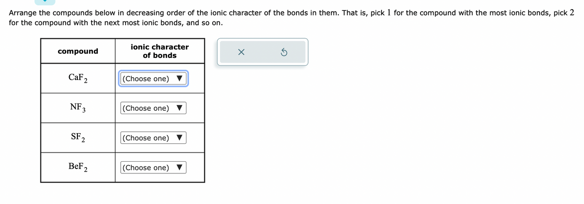 Arrange the compounds below in decreasing order of the ionic character of the bonds in them. That is, pick 1 for the compound with the most ionic bonds, pick 2
for the compound with the next most ionic bonds, and so on.
compound
CaF2
NF 3
SF₂
2
BeF2
ionic character
of bonds
(Choose one)
(Choose one)
(Choose one)
(Choose one)
X
5
