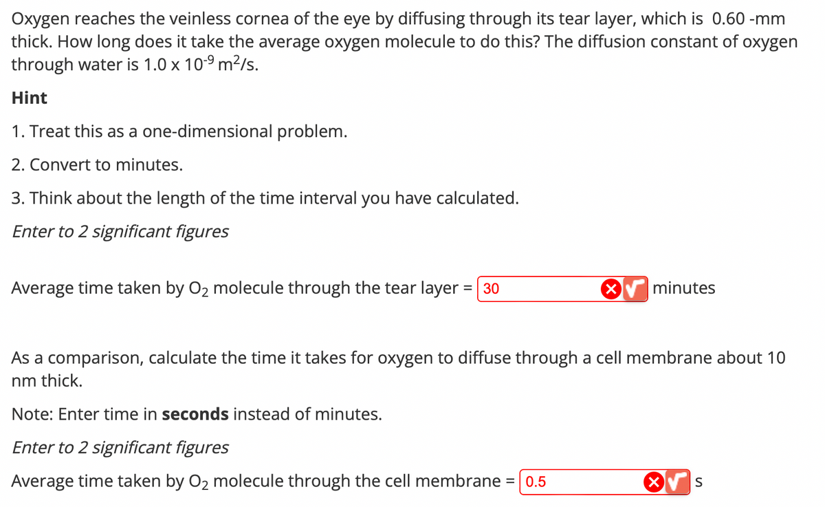 Oxygen reaches the veinless cornea of the eye by diffusing through its tear layer, which is 0.60-mm
thick. How long does it take the average oxygen molecule to do this? The diffusion constant of oxygen
through water is 1.0 x 10-⁹ m²/s.
Hint
1. Treat this as a one-dimensional problem.
2. Convert to minutes.
3. Think about the length of the time interval you have calculated.
Enter to 2 significant figures
Average time taken by O₂ molecule through the tear layer = 30
minutes
As a comparison, calculate the time it takes for oxygen to diffuse through a cell membrane about 10
nm thick.
Note: Enter time in seconds instead of minutes.
Enter to 2 significant figures
Average time taken by O₂ molecule through the cell membrane = 0.5
S