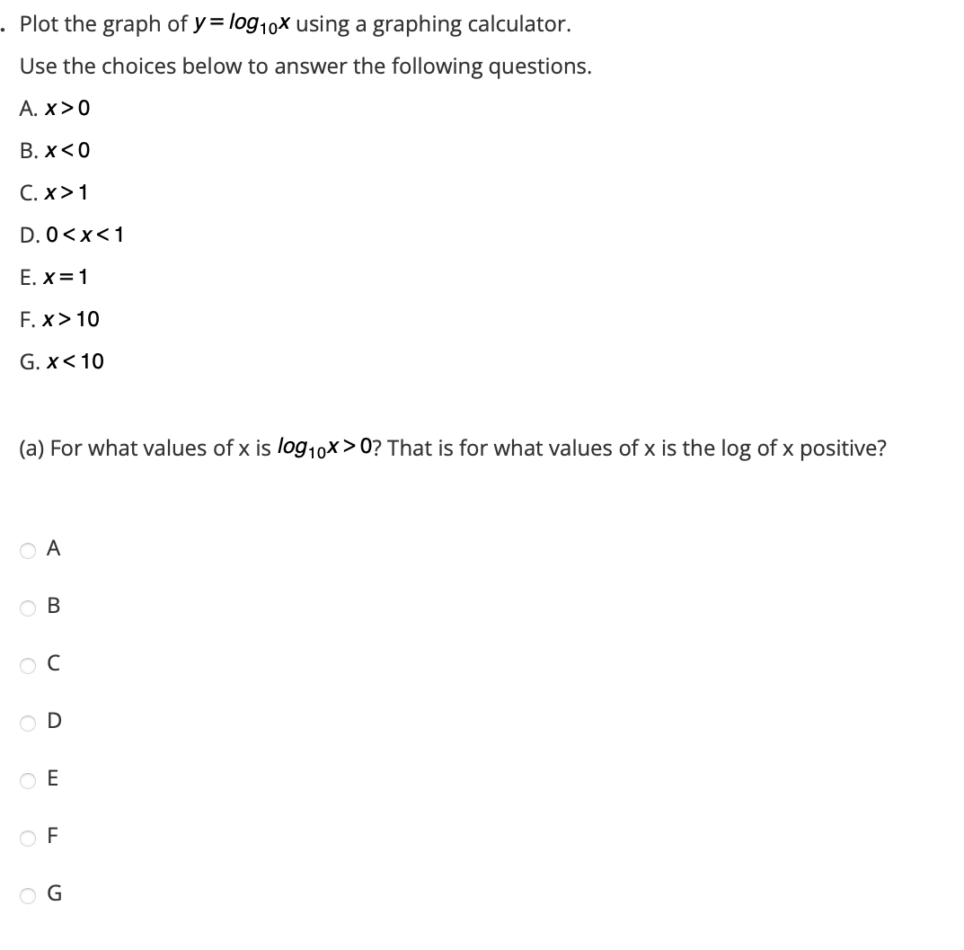 . Plot the graph of y= log10x using a graphing calculator.
Use the choices below to answer the following questions.
A. X>0
B. x<0
C. X>1
D. 0<x< 1
E. x=1
F. x > 10
G. x< 10
(a) For what values of x is log10x>0? That is for what values of x is the log of x positive?
A
OO O
B
ос
D
TIM
ΟΕ
OF
OG